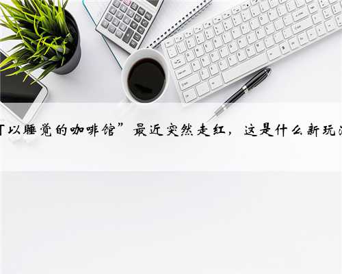 “可以睡觉的咖啡馆”最近突然走红，这是什么新玩法？