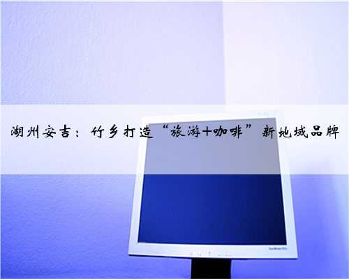 湖州安吉：竹乡打造“旅游+咖啡”新地域品牌