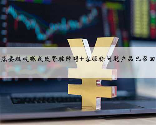 港荣蒸蛋糕被曝或致肾脏障碍 客服称问题产品已召回销毁