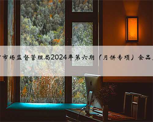 广东省汕头市市场监督管理局2024年第六期（月饼专项）食品监督抽检信息