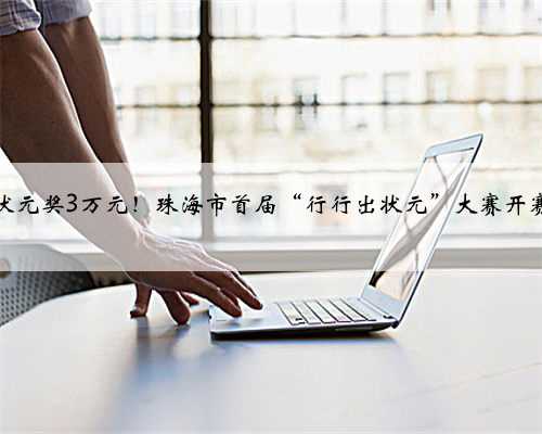 状元奖3万元！珠海市首届“行行出状元”大赛开赛