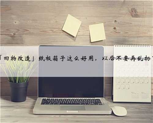 「旧物改造」纸板箱子这么好用，以后不要再乱扔了