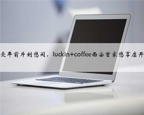 享受年前片刻悠闲，luckin coffee西安首家悠享店开业