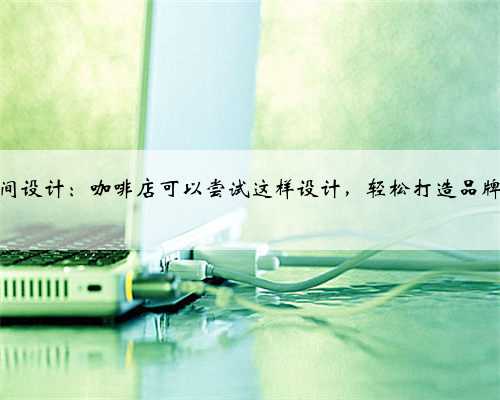 餐饮空间设计：咖啡店可以尝试这样设计，轻松打造品牌差异化