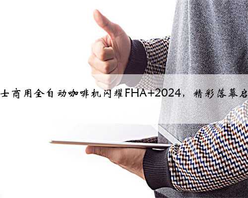 咖博士商用全自动咖啡机闪耀FHA 2024，精彩落幕启新程