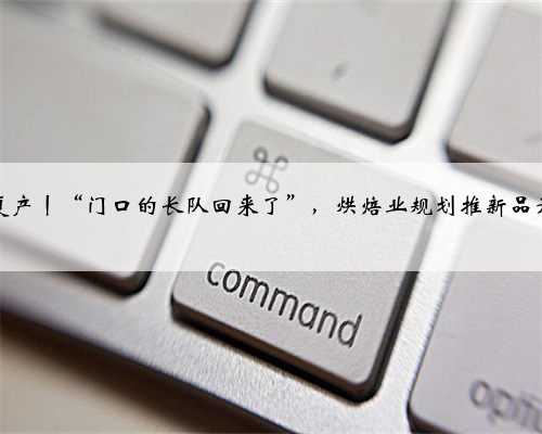 复工复产丨“门口的长队回来了”，烘焙业规划推新品开新店