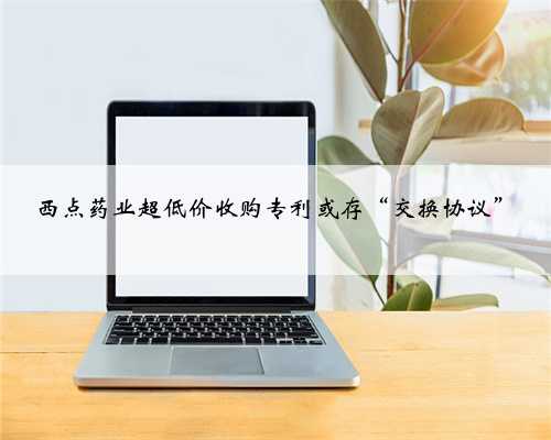 西点药业超低价收购专利或存“交换协议”