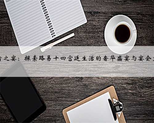 王者之宴：探索路易十四宫廷生活的奢华盛宴与宴会文化