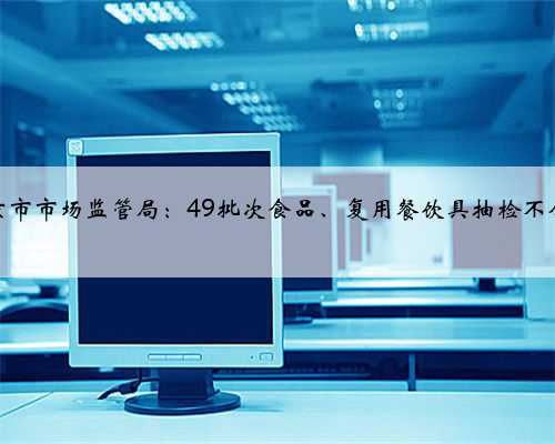 南京市市场监管局：49批次食品、复用餐饮具抽检不合格
