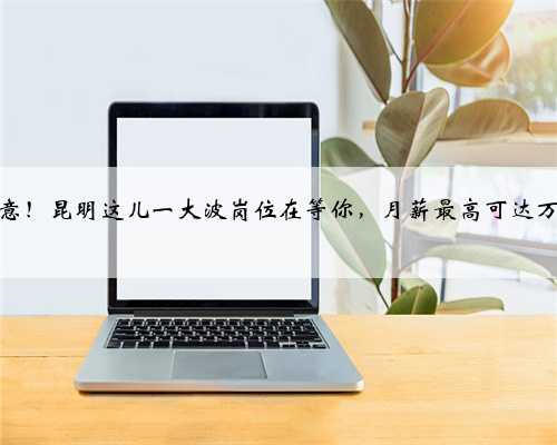 注意！昆明这儿一大波岗位在等你，月薪最高可达万元