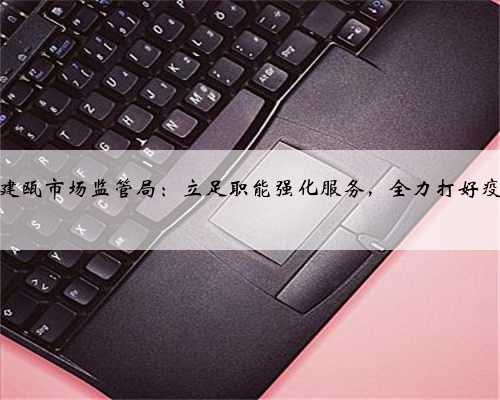「疫情防控」建瓯市场监管局：立足职能强化服务，全力打好疫情防控阻击战