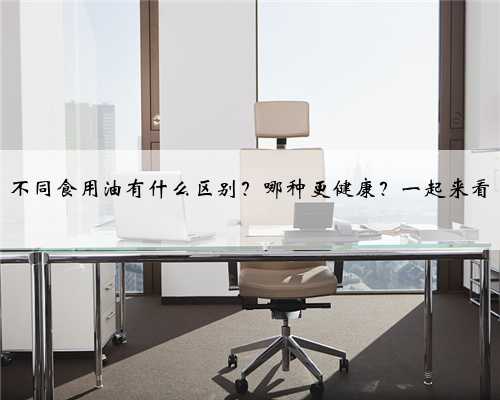 不同食用油有什么区别？哪种更健康？一起来看