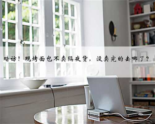 暗访！现烤面包不卖隔夜货，没卖完的去哪了？