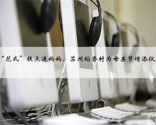 6款“花式”糕点送妈妈，苏州稻香村为母亲节增添仪式感