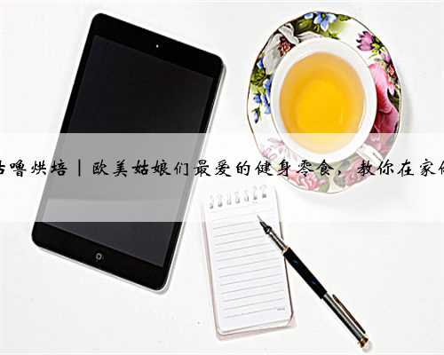 咕噜烘培｜欧美姑娘们最爱的健身零食，教你在家做