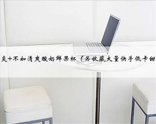 夏日炎炎 不如清爽酸奶鲜果杯（另收藏大量快手低卡甜点！）