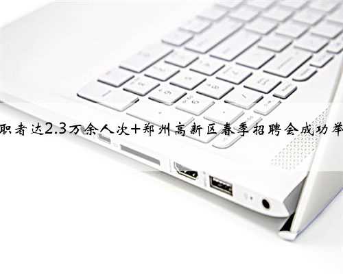 求职者达2.3万余人次 郑州高新区春季招聘会成功举办