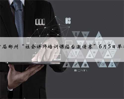首届郴州“社会讲师培训课擂台邀请赛”6月5日举行