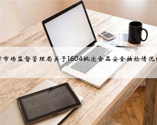 重庆市市场监督管理局关于1604批次食品安全抽检情况的通告