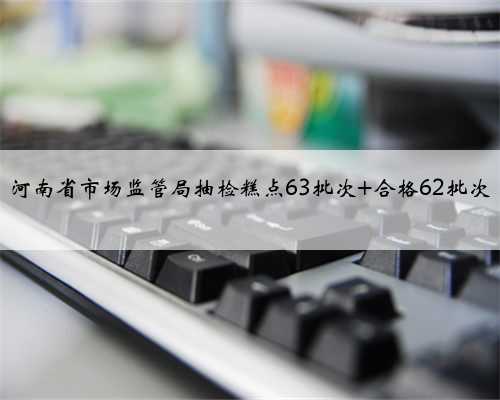 河南省市场监管局抽检糕点63批次 合格62批次
