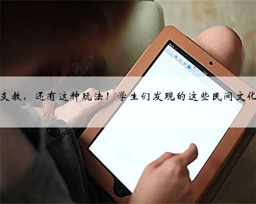 暑假除了支教，还有这种玩法！学生们发现的这些民间文化太有趣！