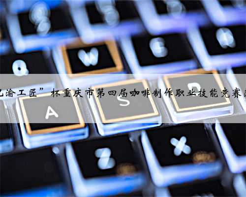 “巴渝工匠”杯重庆市第四届咖啡制作职业技能竞赛落幕