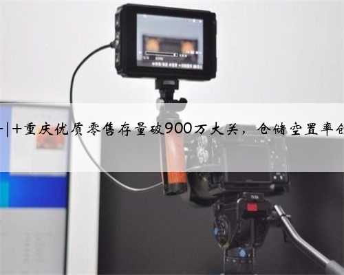 仲量联行 | 重庆优质零售存量破900万大关，仓储空置率创八年新低