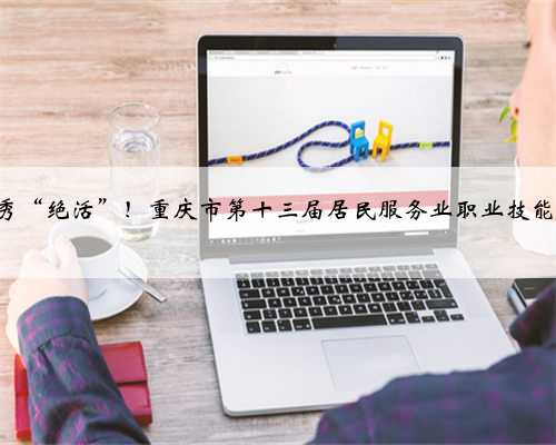 448名选手现场秀“绝活”！重庆市第十三届居民服务业职业技能竞赛总决赛举行