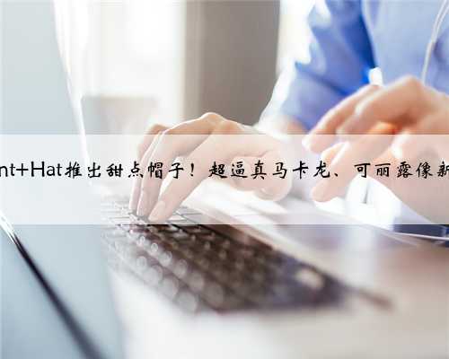 日本Kent Hat推出甜点帽子！超逼真马卡龙、可丽露像新鲜出炉