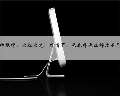 招牌撤掉、出租出兑！疫情下，长春补课班辉煌不再？