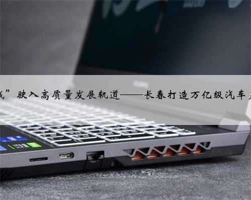 “汽车城”驶入高质量发展轨道——长春打造万亿级汽车产业观察