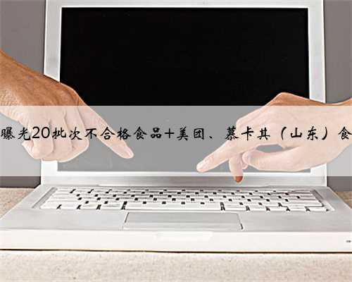 小心！山东曝光20批次不合格食品 美团、慕卡其（山东）食品等上黑榜