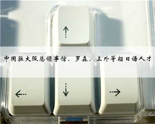 中国驻大阪总领事馆、罗森、上外等招日语人才