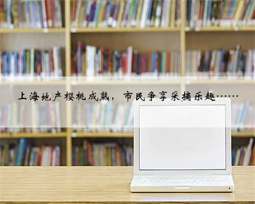 上海地产樱桃成熟，市民争享采摘乐趣……