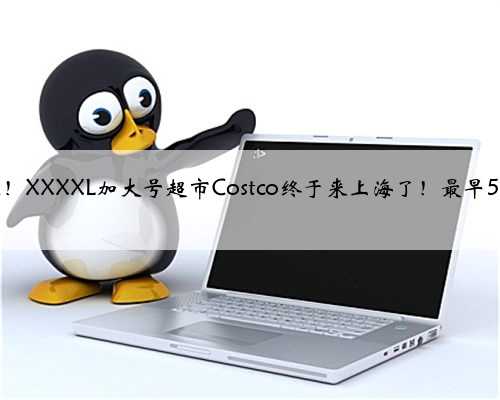 内地首家！XXXXL加大号超市Costco终于来上海了！最早5月开业！