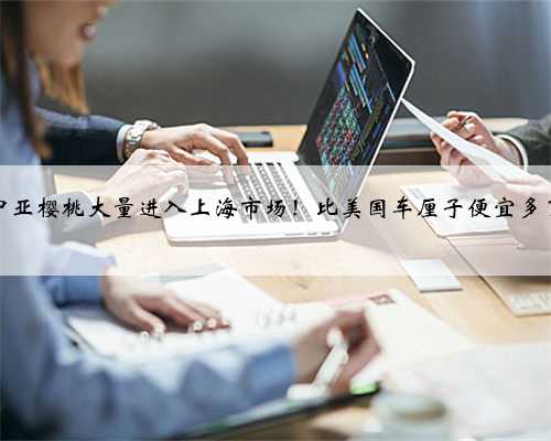 中亚樱桃大量进入上海市场！比美国车厘子便宜多了