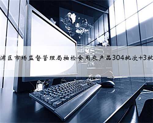 上海市杨浦区市场监督管理局抽检食用农产品304批次 3批次不合格