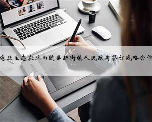 湖北意亚生态农业与随县新街镇人民政府签订战略合作协议