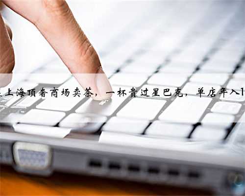 他们在上海顶奢商场卖茶，一杯贵过星巴克，单店年入1500万