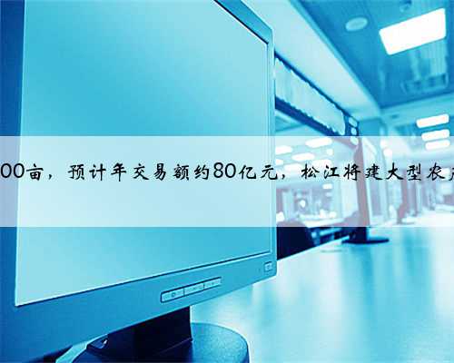 规划占地约300亩，预计年交易额约80亿元，松江将建大型农产品交易中心