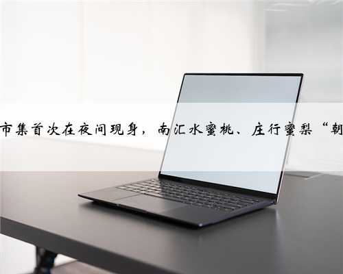 上海供销市集首次在夜间现身，南汇水蜜桃、庄行蜜梨“朝采夕至”