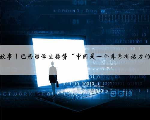 资讯有故事丨巴西留学生称赞“中国是一个非常有活力的国家”