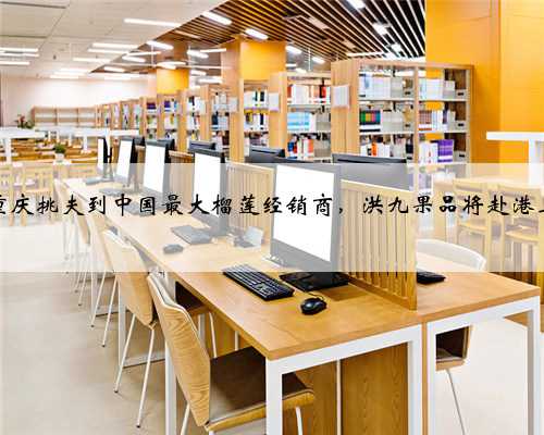 从重庆挑夫到中国最大榴莲经销商，洪九果品将赴港上市