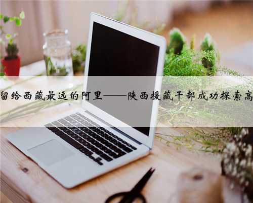 把“长安智慧”留给西藏最远的阿里——陕西援藏干部成功探索高原果蔬种植侧