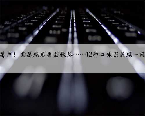 香过薯片！紫薯脆枣香菇秋葵……12种口味果蔬脆一网打尽