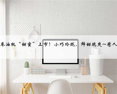 奉贤枣油桃“甜蜜”上市！小巧玲珑、鲜甜脆爽~惹人青睐