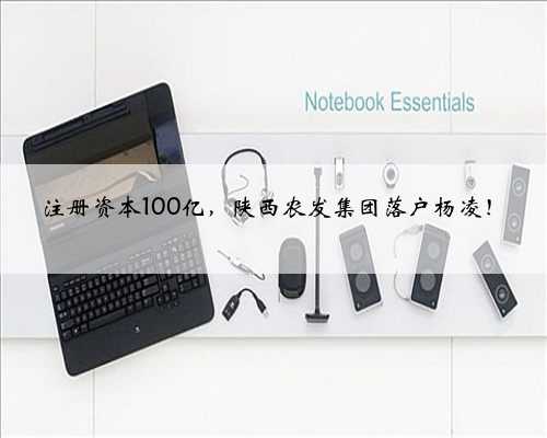 注册资本100亿，陕西农发集团落户杨凌！