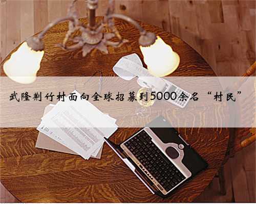 武隆荆竹村面向全球招募到5000余名“村民”